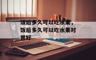 饭后多久可以吃水果，饭后多久可以吃水果对胃好