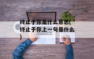 终止于你是什么意思(终止于你上一句是什么)