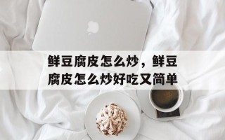 鲜豆腐皮怎么炒，鲜豆腐皮怎么炒好吃又简单