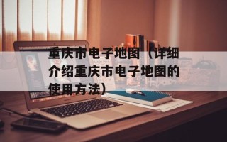 重庆市电子地图（详细介绍重庆市电子地图的使用方法）