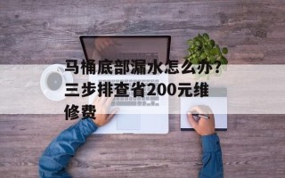 马桶底部漏水怎么办？三步排查省200元维修费