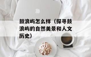 鼓浪屿怎么样（探寻鼓浪屿的自然美景和人文历史）