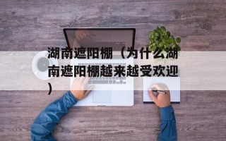 湖南遮阳棚（为什么湖南遮阳棚越来越受欢迎）