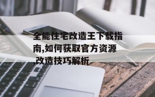 全能住宅改造王下载指南,如何获取官方资源,改造技巧解析