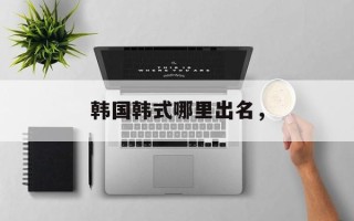 韩国韩式哪里出名，