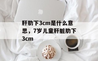 肝肋下3cm是什么意思，7岁儿童肝脏肋下3cm