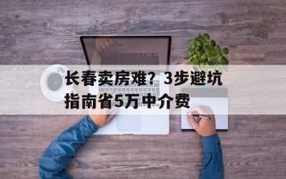 长春卖房难？3步避坑指南省5万中介费