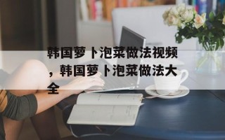 韩国萝卜泡菜做法视频，韩国萝卜泡菜做法大全
