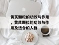 黄芪颗粒的功效与作用，黄芪颗粒的功效与作用及适合的人群
