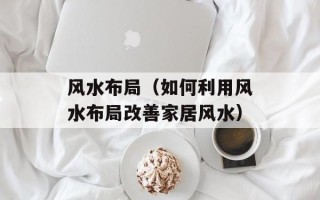风水布局（如何利用风水布局改善家居风水）