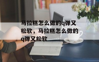 马拉糕怎么做的q弹又松软，马拉糕怎么做的q弹又松软