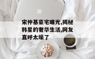 宋仲基豪宅曝光,揭秘韩星的奢华生活,网友直呼太壕了