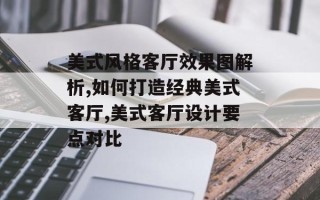 美式风格客厅效果图解析,如何打造经典美式客厅,美式客厅设计要点对比