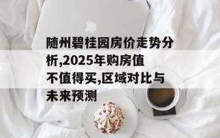 随州碧桂园房价走势分析,2025年购房值不值得买,区域对比与未来预测