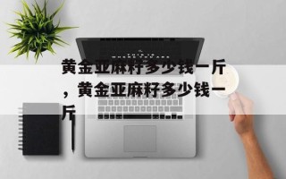 黄金亚麻籽多少钱一斤，黄金亚麻籽多少钱一斤