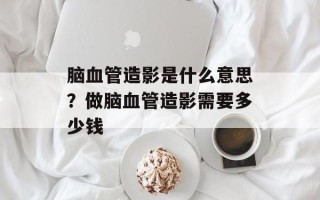 脑血管造影是什么意思？做脑血管造影需要多少钱