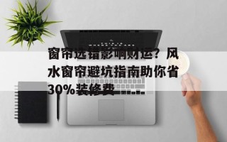 窗帘选错影响财运？风水窗帘避坑指南助你省30%装修费