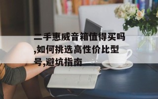 二手惠威音箱值得买吗,如何挑选高性价比型号,避坑指南