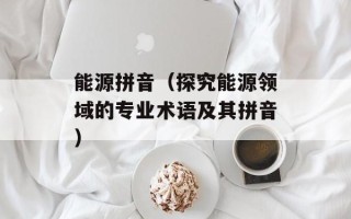 能源拼音（探究能源领域的专业术语及其拼音）