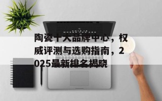 陶瓷十大品牌中心，权威评测与选购指南，2025最新排名揭晓