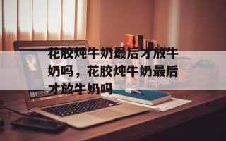 花胶炖牛奶最后才放牛奶吗，花胶炖牛奶最后才放牛奶吗