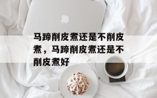 马蹄削皮煮还是不削皮煮，马蹄削皮煮还是不削皮煮好