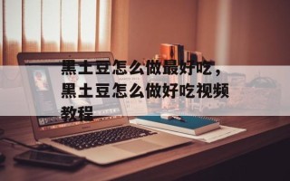 黑土豆怎么做最好吃，黑土豆怎么做好吃视频教程