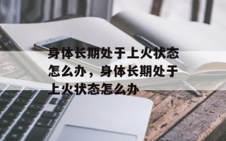 身体长期处于上火状态怎么办，身体长期处于上火状态怎么办