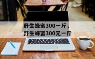 野生蜂蜜300一斤，野生蜂蜜300元一斤