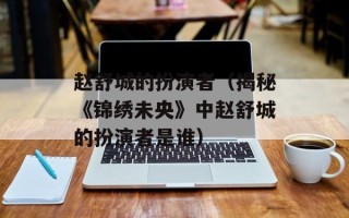 赵舒城的扮演者（揭秘《锦绣未央》中赵舒城的扮演者是谁）