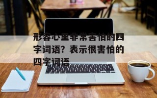 形容心里非常害怕的四字词语？表示很害怕的四字词语
