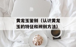 黄龙玉鉴别（认识黄龙玉的特征和辨别方法）