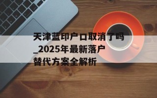 天津蓝印户口取消了吗_2025年最新落户替代方案全解析
