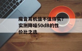 魔音耳机值不值得买？实测降噪50dB的性价比之选