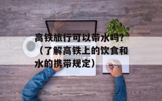 高铁旅行可以带水吗？（了解高铁上的饮食和水的携带规定）