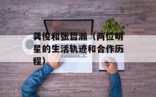 龚俊和张哲瀚（两位明星的生活轨迹和合作历程）