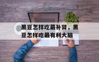 黑豆怎样吃最补肾，黑豆怎样吃最有利大脑