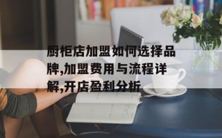 厨柜店加盟如何选择品牌,加盟费用与流程详解,开店盈利分析