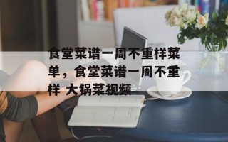 食堂菜谱一周不重样菜单，食堂菜谱一周不重样 大锅菜视频