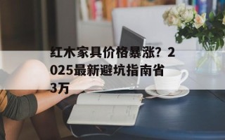 红木家具价格暴涨？2025最新避坑指南省3万