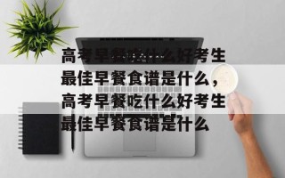 高考早餐吃什么好考生最佳早餐食谱是什么，高考早餐吃什么好考生最佳早餐食谱是什么