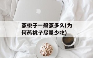 蒸桃子一般蒸多久(为何蒸桃子尽量少吃)