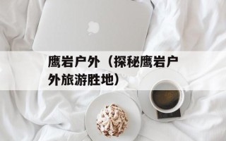 鹰岩户外（探秘鹰岩户外旅游胜地）