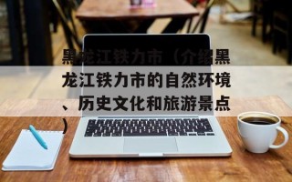 黑龙江铁力市（介绍黑龙江铁力市的自然环境、历史文化和旅游景点）