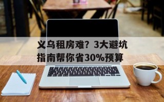 义乌租房难？3大避坑指南帮你省30%预算