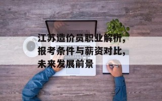 江苏造价员职业解析,报考条件与薪资对比,未来发展前景
