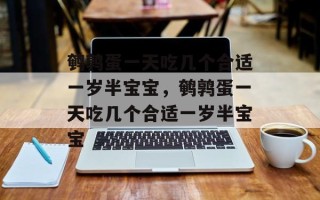 鹌鹑蛋一天吃几个合适一岁半宝宝，鹌鹑蛋一天吃几个合适一岁半宝宝