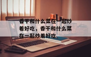 香干和什么菜在一起炒着好吃，香干和什么菜在一起炒着好吃