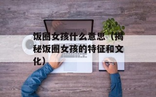 饭圈女孩什么意思（揭秘饭圈女孩的特征和文化）