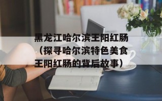 黑龙江哈尔滨王阳红肠（探寻哈尔滨特色美食王阳红肠的背后故事）